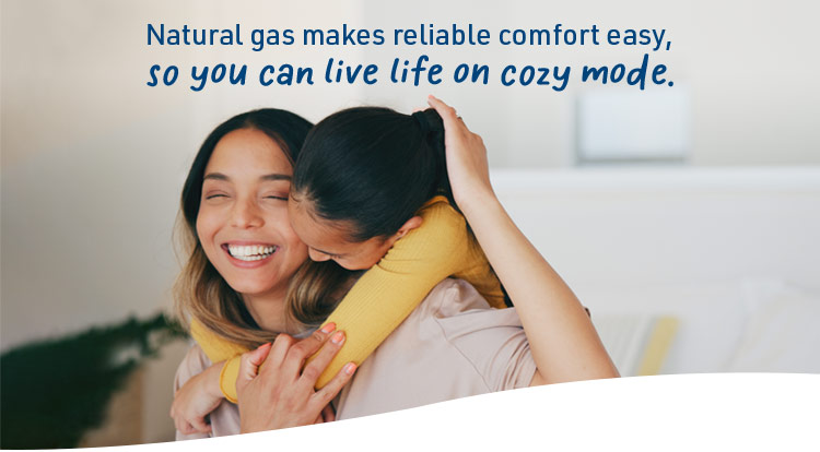 Natural gas makes reliable comfort easy, so you can live life on cozy mode.