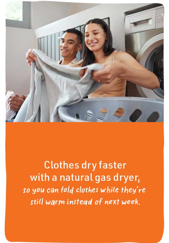 Clothes dry faster with a natural gas dryer, so you can fold clothes while they're still warm instead of next week.